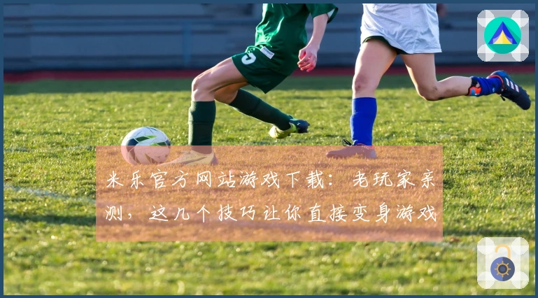 米乐官方网站游戏下载：老玩家亲测，这几个技巧让你直接变身游戏大神，告别卡关！