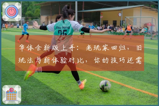 华体会新版上手：老玩家回归，旧玩法与新体验对比，你的技巧还需要升级吗？