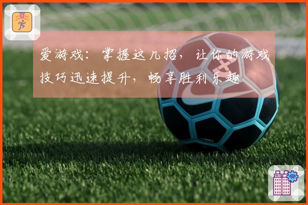 爱游戏：掌握这几招，让你的游戏技巧迅速提升，畅享胜利乐趣