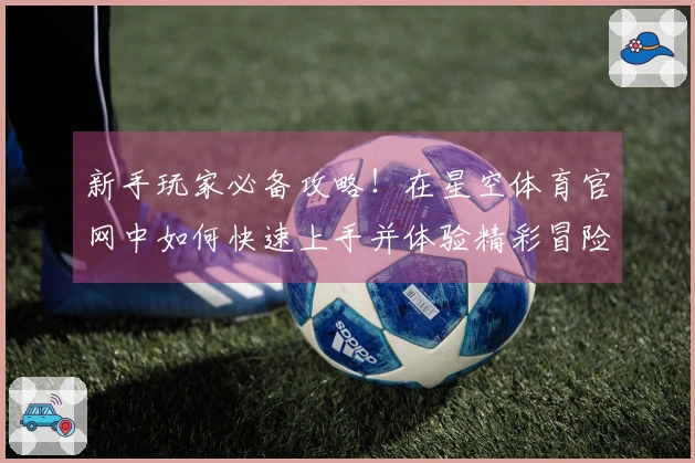 新手玩家必备攻略！在星空体育官网中如何快速上手并体验精彩冒险
