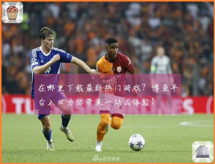 在哪里下载最新热门游戏？博鱼平台入口为你带来一站式体验！