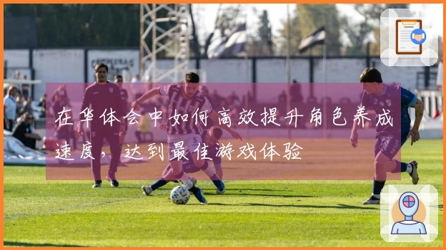 在华体会中如何高效提升角色养成速度，达到最佳游戏体验