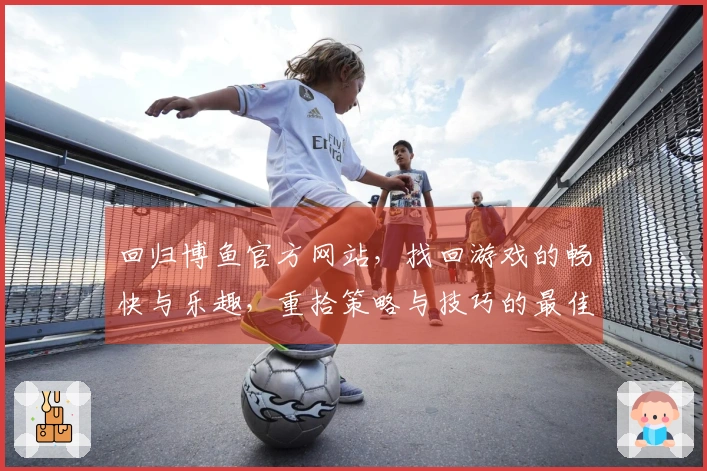 回归博鱼官方网站，找回游戏的畅快与乐趣，重拾策略与技巧的最佳时机