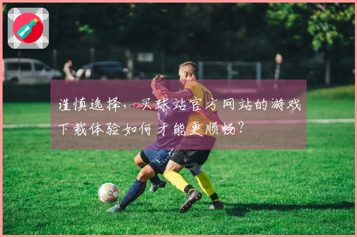 谨慎选择，买球站官方网站的游戏下载体验如何才能更顺畅？